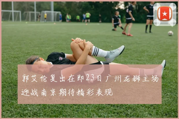 郭艾伦复出在即23日广州龙狮主场迎战南京期待精彩表现