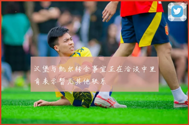 汉堡与凯尔转会事宜正在洽谈中里肯表示暂无其他联系
