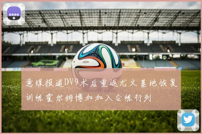 意媒报道DV9术后重返尤文基地恢复训练霍尔姆博加加入合练行列