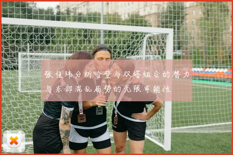 张佳玮分析哈登与双塔组合的潜力与东部混乱局势的无限可能性