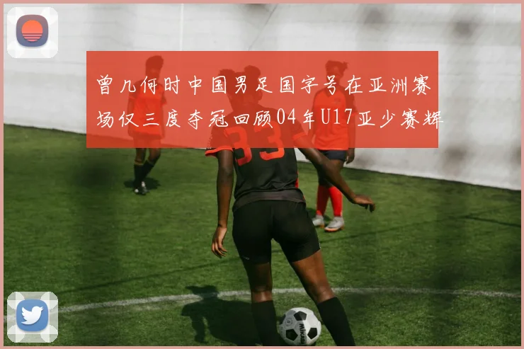 曾几何时中国男足国字号在亚洲赛场仅三度夺冠回顾04年U17亚少赛辉煌时刻