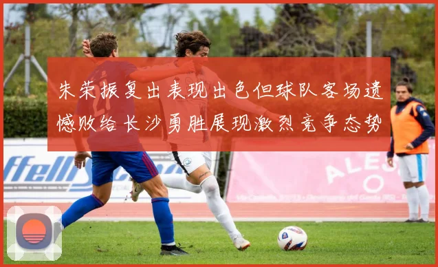 朱荣振复出表现出色但球队客场遗憾败给长沙勇胜展现激烈竞争态势