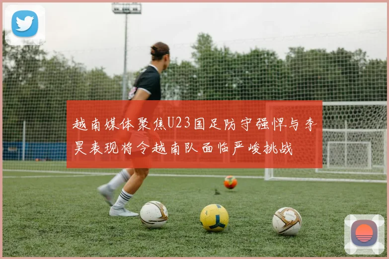 越南媒体聚焦U23国足防守强悍与李昊表现将令越南队面临严峻挑战