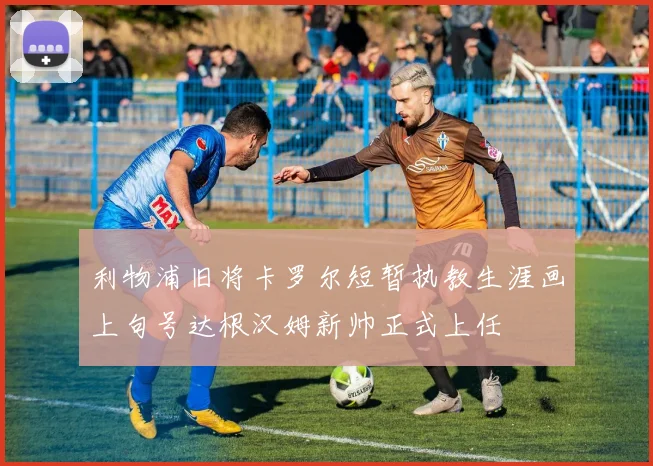 利物浦旧将卡罗尔短暂执教生涯画上句号达根汉姆新帅正式上任