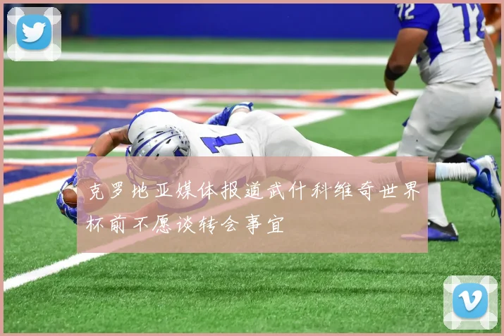 克罗地亚媒体报道武什科维奇世界杯前不愿谈转会事宜