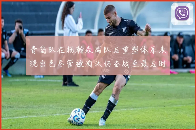 青岛队在杨瀚森离队后重塑体系表现出色尽管被淘汰仍奋战至最后时刻