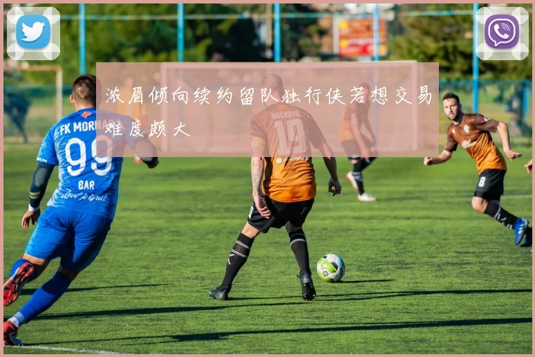 浓眉倾向续约留队独行侠若想交易难度颇大