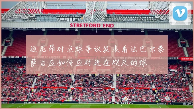 迈尼昂对点球争议发表看法巴尔泰萨吉应如何应对近在咫尺的球