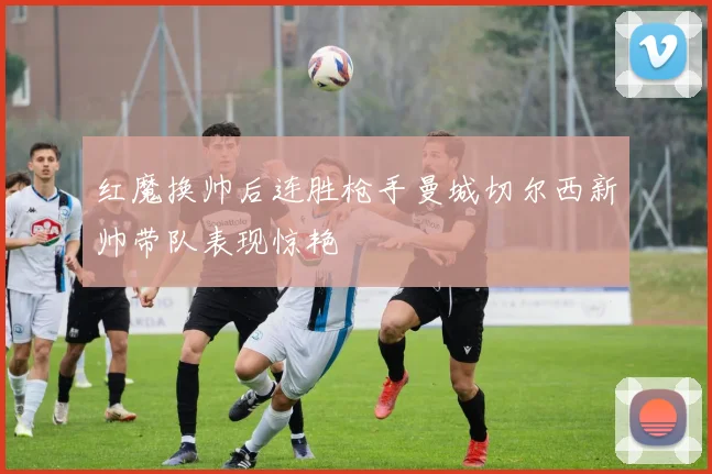 红魔换帅后连胜枪手曼城切尔西新帅带队表现惊艳
