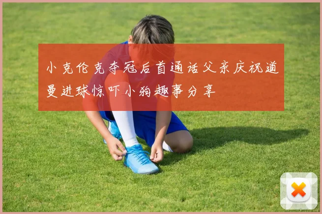 小克伦克夺冠后首通话父亲庆祝道曼进球惊吓小狗趣事分享
