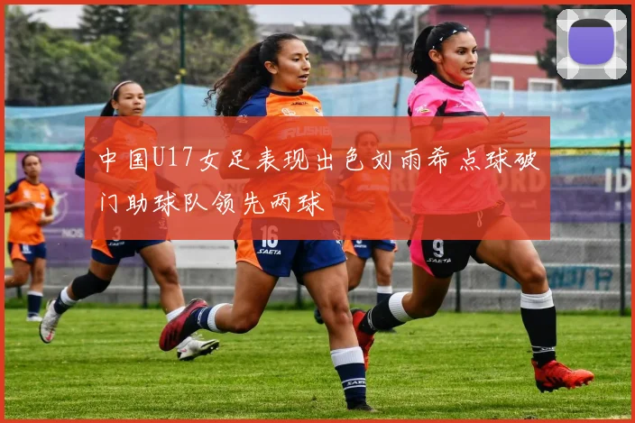 中国U17女足表现出色刘雨希点球破门助球队领先两球