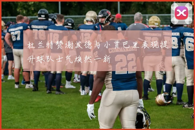 杜兰特赞谢泼德与小贾巴里表现提升球队士气焕然一新