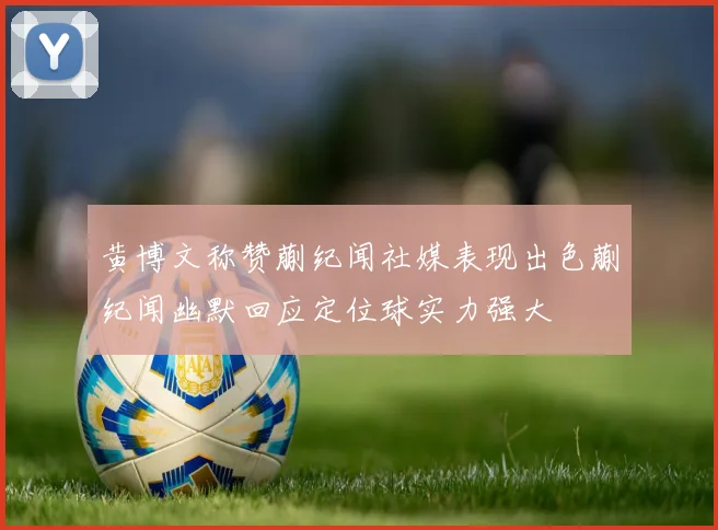黄博文称赞蒯纪闻社媒表现出色蒯纪闻幽默回应定位球实力强大