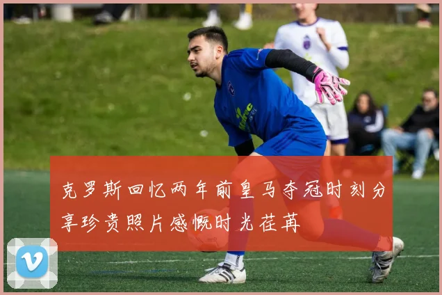 克罗斯回忆两年前皇马夺冠时刻分享珍贵照片感慨时光荏苒