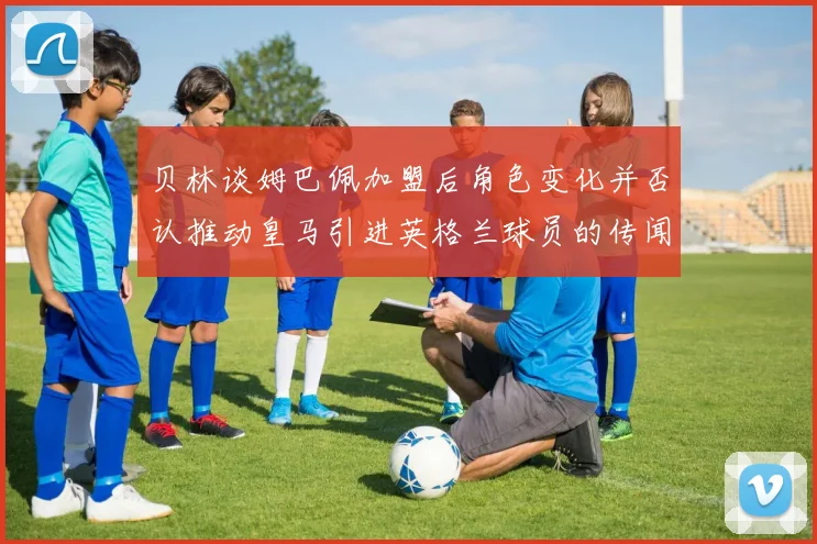 贝林谈姆巴佩加盟后角色变化并否认推动皇马引进英格兰球员的传闻