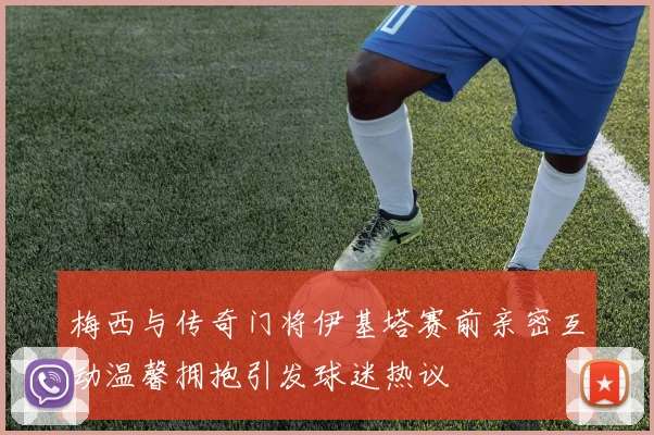 梅西与传奇门将伊基塔赛前亲密互动温馨拥抱引发球迷热议